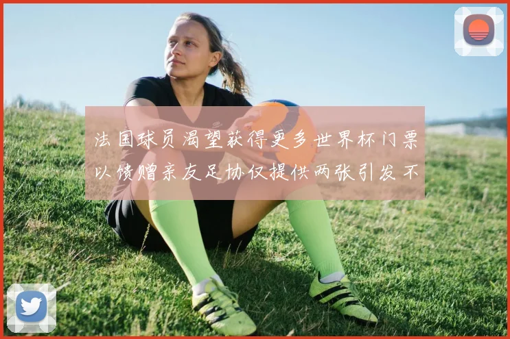 法国球员渴望获得更多世界杯门票以馈赠亲友足协仅提供两张引发不满