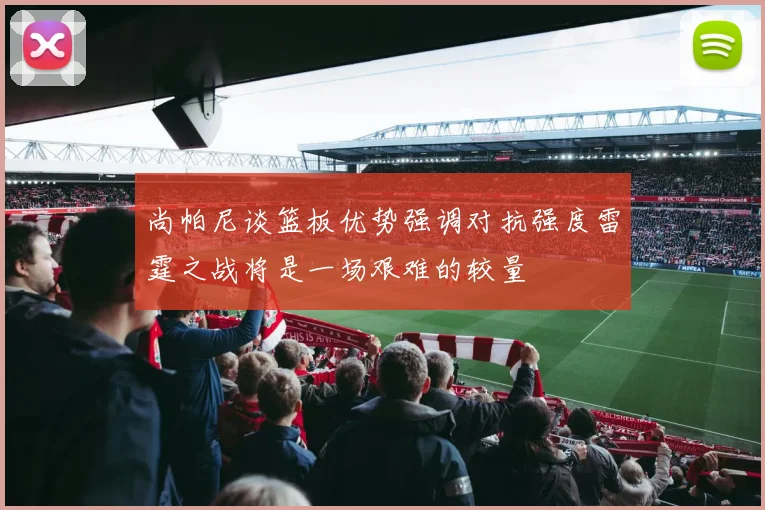 尚帕尼谈篮板优势强调对抗强度雷霆之战将是一场艰难的较量