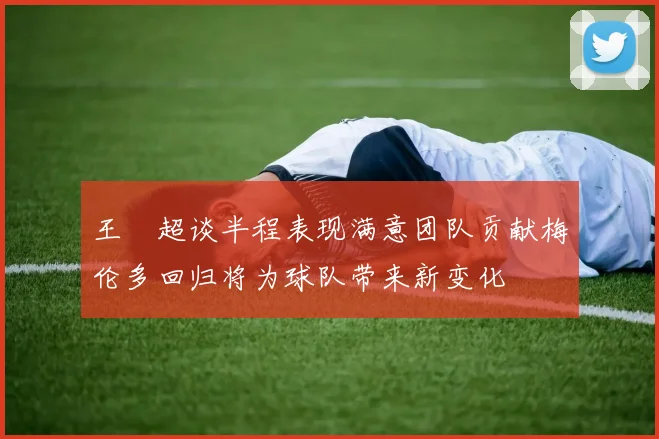 王燊超谈半程表现满意团队贡献梅伦多回归将为球队带来新变化