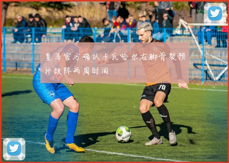 皇马官方确认卡瓦哈尔右脚骨裂预计缺阵两周时间