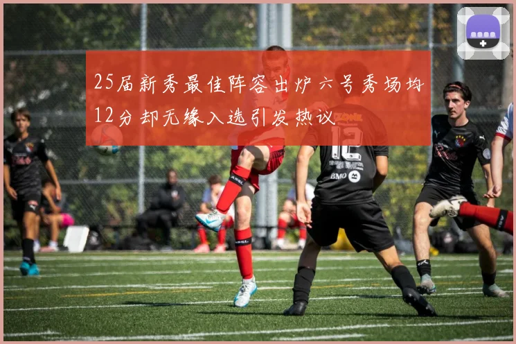 25届新秀最佳阵容出炉六号秀场均12分却无缘入选引发热议