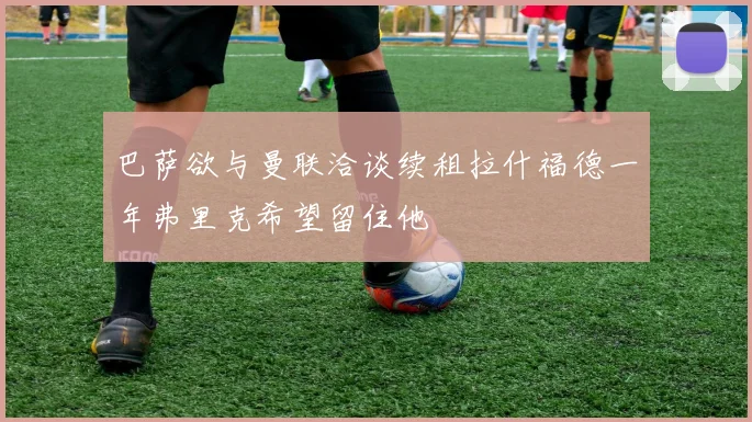 巴萨欲与曼联洽谈续租拉什福德一年弗里克希望留住他