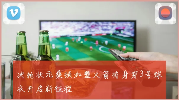 次轮状元桑顿加盟火箭将身穿3号球衣开启新征程