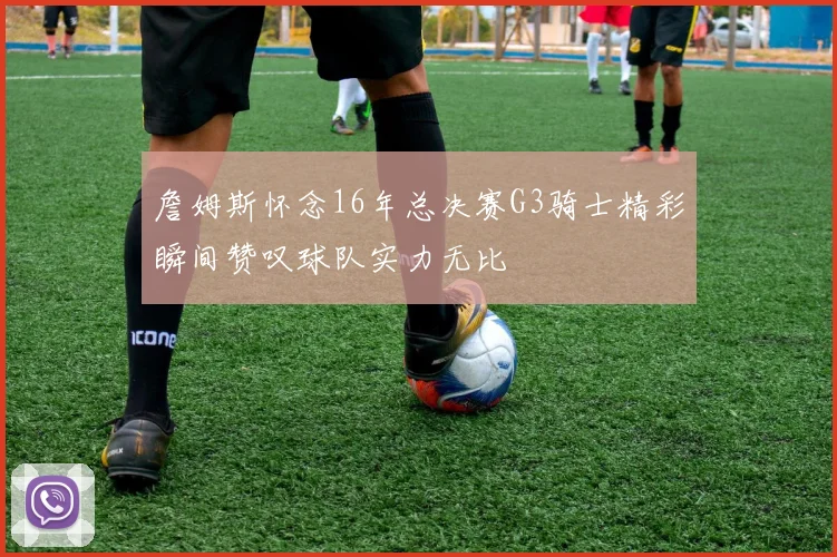 詹姆斯怀念16年总决赛G3骑士精彩瞬间赞叹球队实力无比