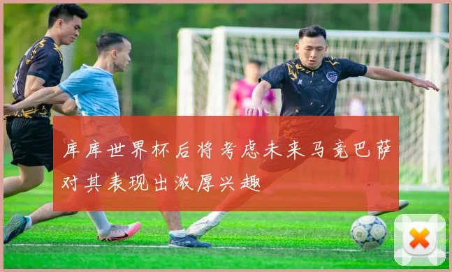 库库世界杯后将考虑未来马竞巴萨对其表现出浓厚兴趣