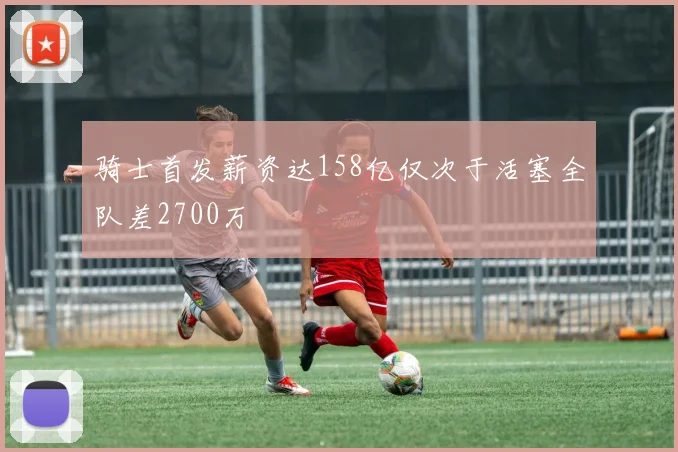 骑士首发薪资达158亿仅次于活塞全队差2700万