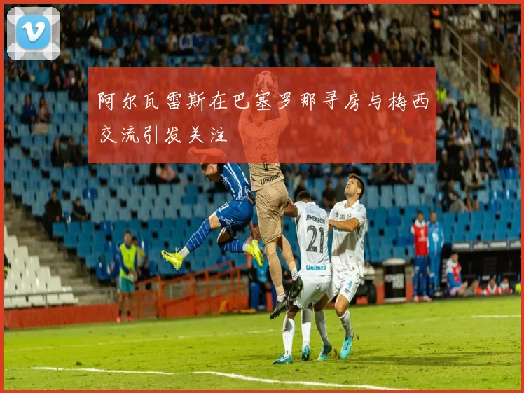 阿尔瓦雷斯在巴塞罗那寻房与梅西交流引发关注