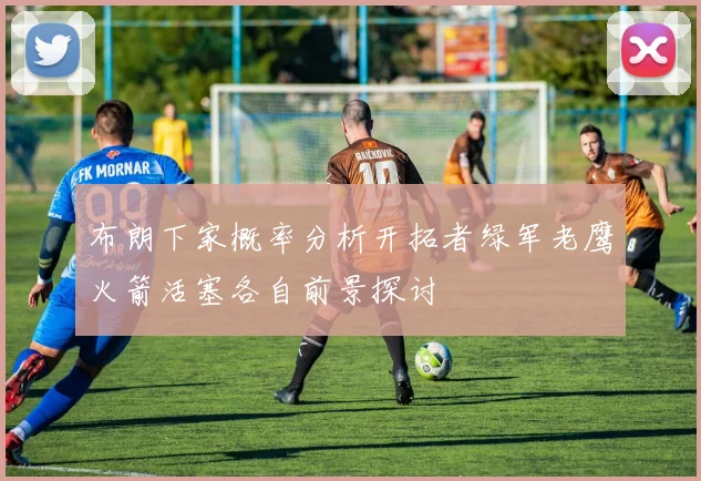 布朗下家概率分析开拓者绿军老鹰火箭活塞各自前景探讨