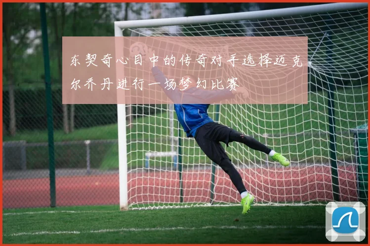 东契奇心目中的传奇对手选择迈克尔乔丹进行一场梦幻比赛